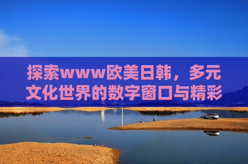 探索www欧美日韩,多元文化世界的数字窗口与精彩体验 探索www欧美日韩,多元文化世界的数字窗口与精彩体验