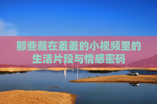 那些藏在羞羞的小视频里的生活片段与情感密码 那些藏在羞羞的小视频里的生活片段与情感密码
