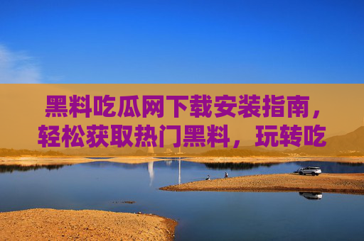 黑料吃瓜网下载安装指南，轻松获取热门黑料，玩转吃瓜新体验