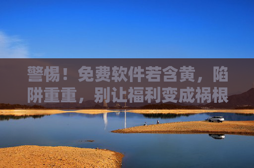 警惕!免费软件若含黄,陷阱重重,别让福利变成祸根,警惕!免费软件若含黄,陷阱重重,别让福利变成祸根 警惕!免费软件若含黄,陷阱重重,别让福利变成祸根,警惕!免费软件若含黄,陷阱重重,别让福利变成祸根