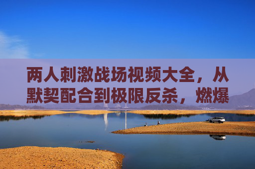 两人刺激战场视频大全,从默契配合到极限反杀,燃爆屏幕的团队协作与精彩操作合集,两人刺激战场视频大全,从默契配合到极限反杀,燃爆屏幕的团队协作与精彩操作合集 两人刺激战场视频大全,从默契配合到极限反杀,燃爆屏幕的团队协作与精彩操作合集,两人刺激战场视频大全,从默契配合到极限反杀,燃爆屏幕的团队协作与精彩操作合集
