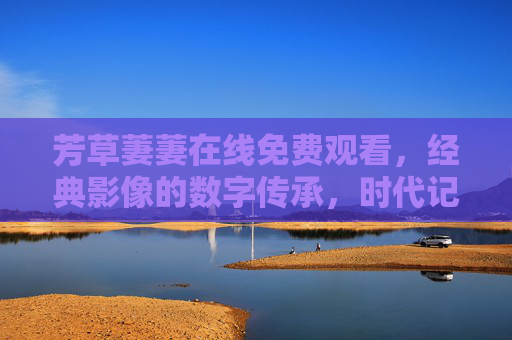 芳草萋萋在线免费观看，经典影像的数字传承，时代记忆的鲜活回响