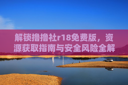 解锁撸撸社r18免费版,资源获取指南与安全风险全解析 解锁撸撸社r18免费版,资源获取指南与安全风险全解析