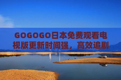 GOGOGO日本免费观看电视版更新时间强,高效追剧,日剧新动态一手掌握,日本免费追剧更新时间强,高效掌握日剧新动态 GOGOGO日本免费观看电视版更新时间强,高效追剧,日剧新动态一手掌握,日本免费追剧更新时间强,高效掌握日剧新动态