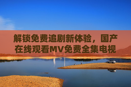 解锁免费追剧新体验,国产在线观看MV免费全集电视剧,高清追剧全攻略,解锁免费追剧新体验,国产在线高清全集电视剧观看全攻略 解锁免费追剧新体验,国产在线观看MV免费全集电视剧,高清追剧全攻略,解锁免费追剧新体验,国产在线高清全集电视剧观看全攻略