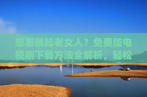 想看暴躁老女人?免费版电视剧下载方法全解析,轻松get高清资源不花钱! 想看暴躁老女人?免费版电视剧下载方法全解析,轻松get高清资源不花钱!