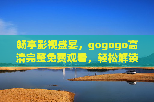 畅享影视盛宴,gogogo高清完整免费观看,轻松解锁海量经典与热门影片 畅享影视盛宴,gogogo高清完整免费观看,轻松解锁海量经典与热门影片