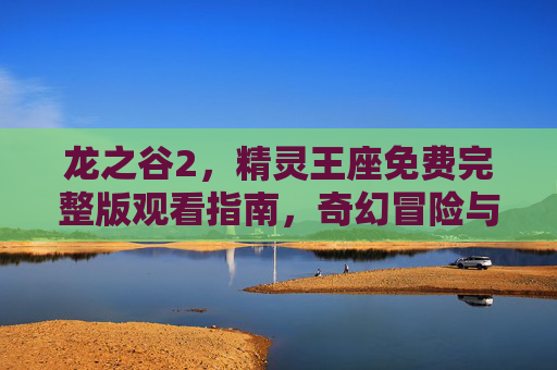 龙之谷2,精灵王座免费完整版观看指南,奇幻冒险与精灵之力的终极体验 龙之谷2,精灵王座免费完整版观看指南,奇幻冒险与精灵之力的终极体验