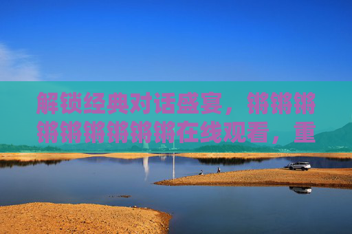 解锁经典对话盛宴,锵锵锵锵锵锵锵锵锵在线观看,重温智趣横生的文化沙龙 解锁经典对话盛宴,锵锵锵锵锵锵锵锵锵在线观看,重温智趣横生的文化沙龙
