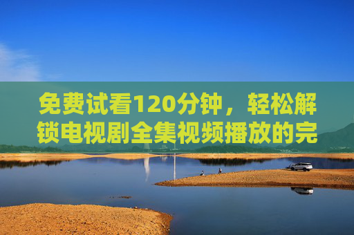 免费试看120分钟,轻松解锁电视剧全集视频播放的完整体验 免费试看120分钟,轻松解锁电视剧全集视频播放的完整体验