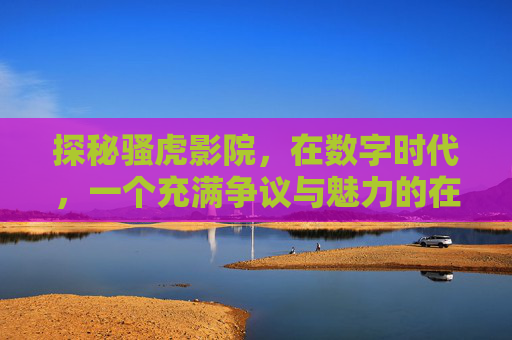 探秘骚虎影院,在数字时代,一个充满争议与魅力的在线影视宝库 探秘骚虎影院,在数字时代,一个充满争议与魅力的在线影视宝库