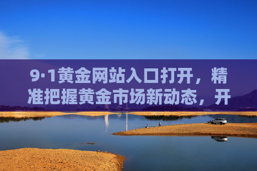 9·1黄金网站入口打开,精准把握黄金市场新动态,开启财富增长新篇章 9·1黄金网站入口打开,精准把握黄金市场新动态,开启财富增长新篇章