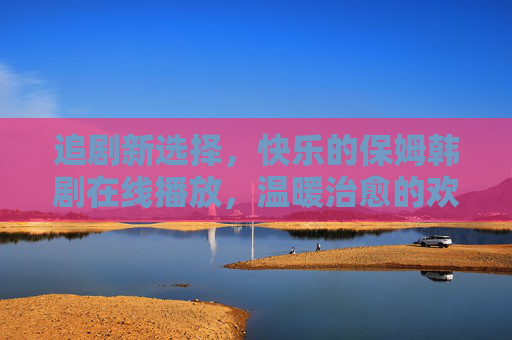 追剧新选择，快乐的保姆韩剧在线播放，温暖治愈的欢乐时光等你来
