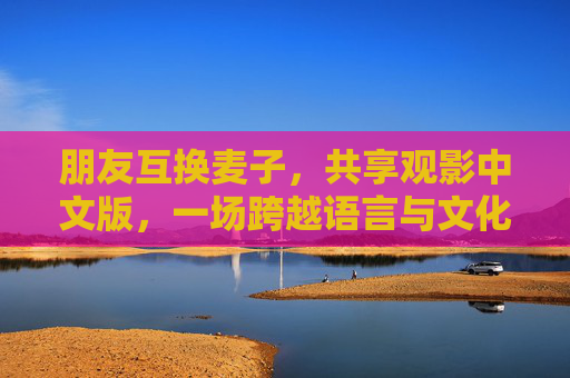 朋友互换麦子,共享观影中文版,一场跨越语言与文化的麦之约 朋友互换麦子,共享观影中文版,一场跨越语言与文化的麦之约