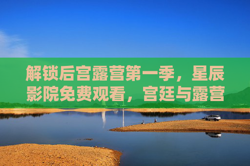 解锁后宫露营第一季,星辰影院免费观看,宫廷与露营的别样风情 解锁后宫露营第一季,星辰影院免费观看,宫廷与露营的别样风情