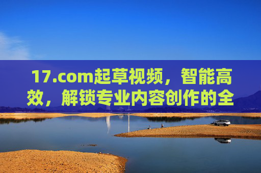 17.com起草视频,智能高效,解锁专业内容创作的全新可能 17.com起草视频,智能高效,解锁专业内容创作的全新可能