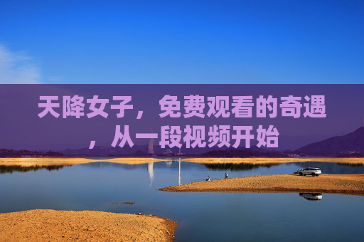 天降女子,免费观看的奇遇,从一段视频开始 天降女子,免费观看的奇遇,从一段视频开始
