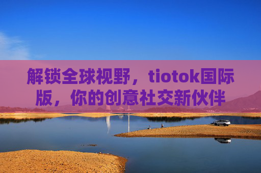 解锁全球视野，tiotok国际版，你的创意社交新伙伴