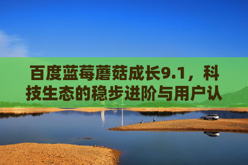 百度蓝莓蘑菇成长9.1,科技生态的稳步进阶与用户认可,百度蓝莓蘑菇成长9.1,科技生态稳步进阶与用户认可 百度蓝莓蘑菇成长9.1,科技生态的稳步进阶与用户认可,百度蓝莓蘑菇成长9.1,科技生态稳步进阶与用户认可