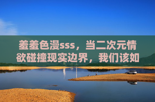 羞羞色漫sss,当二次元情欲碰撞现实边界,我们该如何自处? 羞羞色漫sss,当二次元情欲碰撞现实边界,我们该如何自处?