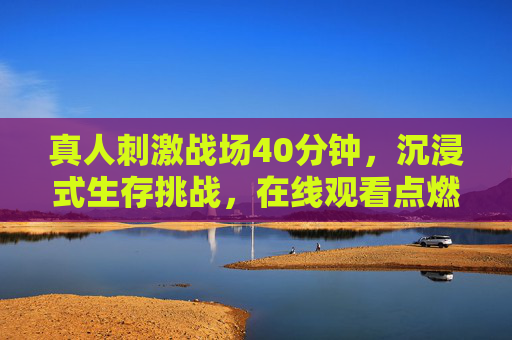 真人刺激战场40分钟,沉浸式生存挑战,在线观看点燃热血! 真人刺激战场40分钟,沉浸式生存挑战,在线观看点燃热血!