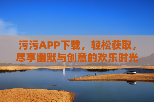 污污APP下载,轻松获取,尽享幽默与创意的欢乐时光,污污APP下载,轻松获取,尽享幽默与创意的欢乐时光 污污APP下载,轻松获取,尽享幽默与创意的欢乐时光,污污APP下载,轻松获取,尽享幽默与创意的欢乐时光