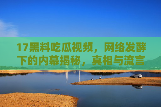 17黑料吃瓜视频,网络发酵下的内幕揭秘,真相与流言的碰撞,17黑料吃瓜视频,网络发酵下的内幕揭秘,真相与流言的碰撞 17黑料吃瓜视频,网络发酵下的内幕揭秘,真相与流言的碰撞,17黑料吃瓜视频,网络发酵下的内幕揭秘,真相与流言的碰撞