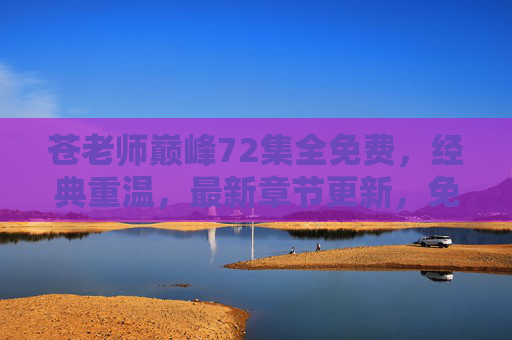 苍老师巅峰72集全免费,经典重温,最新章节更新,免费观看体验佳 苍老师巅峰72集全免费,经典重温,最新章节更新,免费观看体验佳