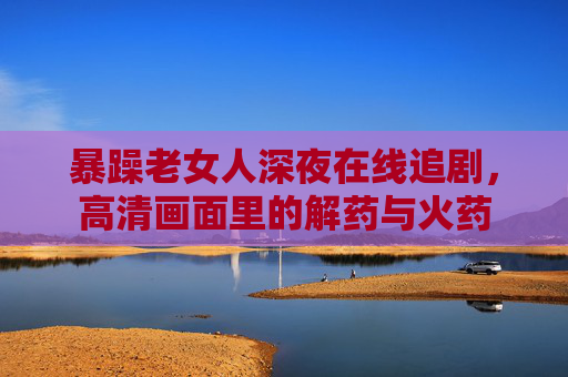 暴躁老女人深夜在线追剧,高清画面里的解药与火药 暴躁老女人深夜在线追剧,高清画面里的解药与火药