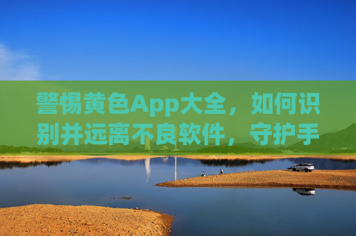 警惕黄色App大全,如何识别并远离不良软件,守护手机安全与隐私 警惕黄色App大全,如何识别并远离不良软件,守护手机安全与隐私