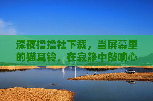 深夜撸撸社下载,当屏幕里的猫耳铃,在寂静中敲响心弦 深夜撸撸社下载,当屏幕里的猫耳铃,在寂静中敲响心弦