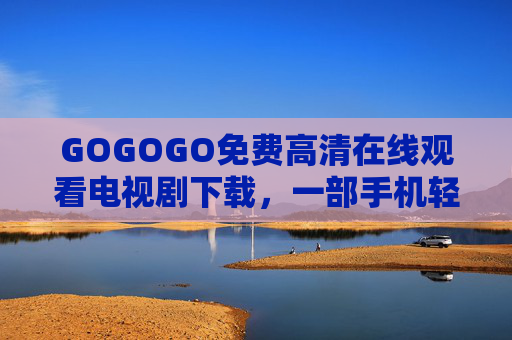 GOGOGO免费高清在线观看电视剧下载,一部手机轻松解锁海量剧集,告别追剧烦恼 GOGOGO免费高清在线观看电视剧下载,一部手机轻松解锁海量剧集,告别追剧烦恼