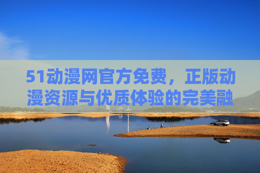 51动漫网官方免费,正版动漫资源与优质体验的完美融合 51动漫网官方免费,正版动漫资源与优质体验的完美融合