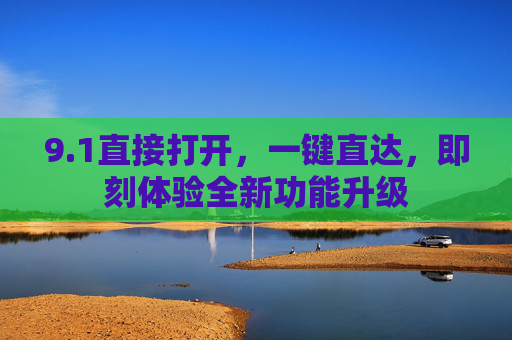 9.1直接打开,一键直达,即刻体验全新功能升级 9.1直接打开,一键直达,即刻体验全新功能升级