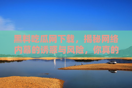 黑料吃瓜网下载,揭秘网络内幕的诱惑与风险,你真的敢下载吗? 黑料吃瓜网下载,揭秘网络内幕的诱惑与风险,你真的敢下载吗?