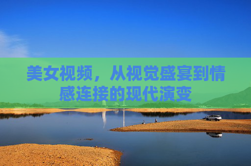 美女视频，从视觉盛宴到情感连接的现代演变