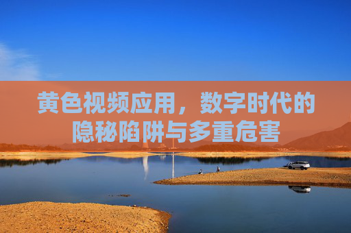 黄色视频应用,数字时代的隐秘陷阱与多重危害 黄色视频应用,数字时代的隐秘陷阱与多重危害