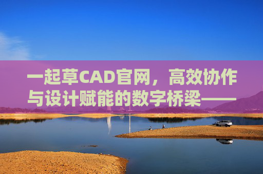 一起草CAD官网,高效协作与设计赋能的数字桥梁——解锁CAD设计新体验 一起草CAD官网,高效协作与设计赋能的数字桥梁——解锁CAD设计新体验