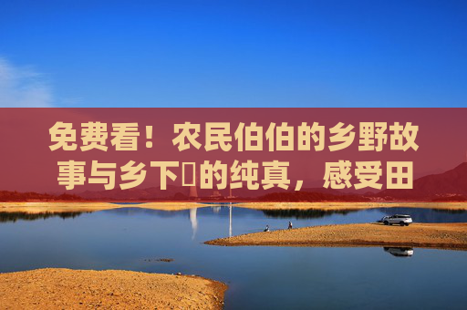 免费看!农民伯伯的乡野故事与乡下妺的纯真,感受田园生活的宁静与真挚 免费看!农民伯伯的乡野故事与乡下妺的纯真,感受田园生活的宁静与真挚