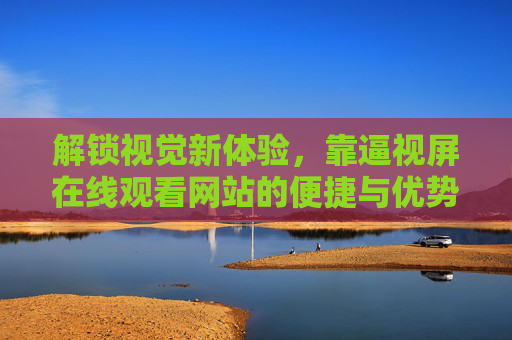 解锁视觉新体验,靠逼视屏在线观看网站的便捷与优势 解锁视觉新体验,靠逼视屏在线观看网站的便捷与优势