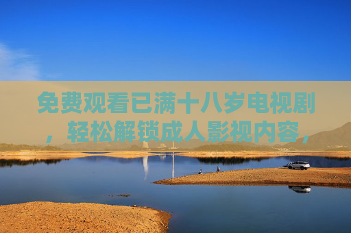 免费观看已满十八岁电视剧,轻松解锁成人影视内容,满足您的观影需求,满十八岁免费看成人影视,轻松解锁专属剧集,满足您的观影需求 免费观看已满十八岁电视剧,轻松解锁成人影视内容,满足您的观影需求,满十八岁免费看成人影视,轻松解锁专属剧集,满足您的观影需求