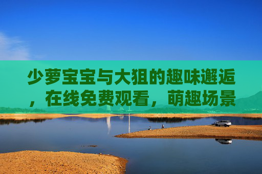 少萝宝宝与大狙的趣味邂逅,在线免费观看,萌趣场景尽收眼底,少萝宝宝与大狙的趣味邂逅,萌趣场景在线免费观看 少萝宝宝与大狙的趣味邂逅,在线免费观看,萌趣场景尽收眼底,少萝宝宝与大狙的趣味邂逅,萌趣场景在线免费观看