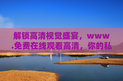 解锁高清视觉盛宴,www.免费在线观看高清,你的私人影院已上线 解锁高清视觉盛宴,www.免费在线观看高清,你的私人影院已上线
