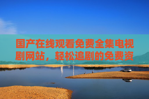 国产在线观看免费全集电视剧网站,轻松追剧的免费资源指南 国产在线观看免费全集电视剧网站,轻松追剧的免费资源指南