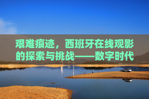 艰难痕迹,西班牙在线观影的探索与挑战——数字时代的历史回响 艰难痕迹,西班牙在线观影的探索与挑战——数字时代的历史回响