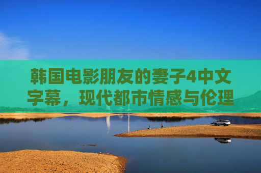韩国电影朋友的妻子4中文字幕，现代都市情感与伦理边界的视听双重探索，韩国电影朋友的妻子4中文字幕，现代都市情感与伦理边界的视听双重探索