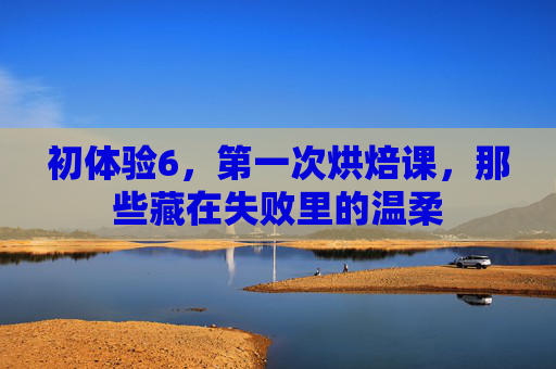 初体验6,第一次烘焙课,那些藏在失败里的温柔 初体验6,第一次烘焙课,那些藏在失败里的温柔