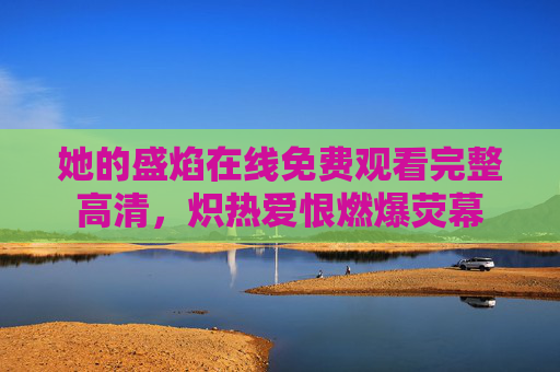 她的盛焰在线免费观看完整高清，炽热爱恨燃爆荧幕