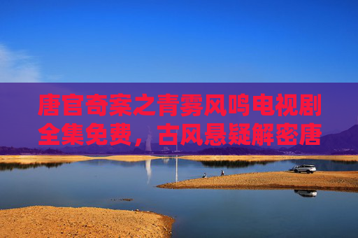 唐官奇案之青雾风鸣电视剧全集免费,古风悬疑解密唐朝谜案,带你沉浸式体验古代破案智慧 唐官奇案之青雾风鸣电视剧全集免费,古风悬疑解密唐朝谜案,带你沉浸式体验古代破案智慧