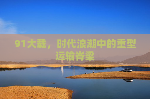91大载,时代浪潮中的重型运输脊梁 91大载,时代浪潮中的重型运输脊梁